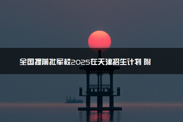 全国提前批军校2025在天津招生计划 附录取分数线及招生人数