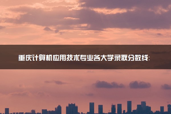 重庆计算机应用技术专业各大学录取分数线：最低180分能上 开设院校及位次