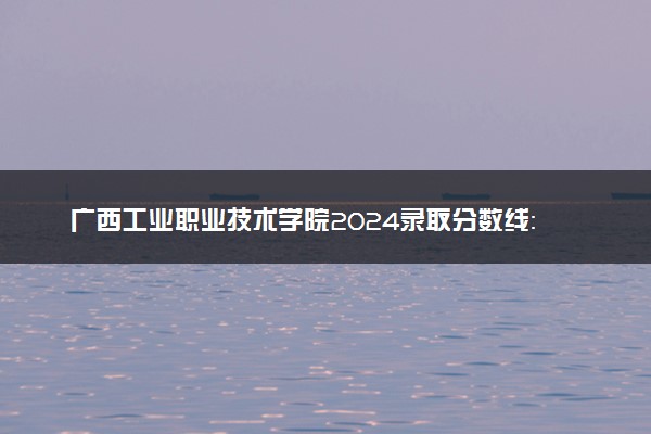 广西工业职业技术学院2024录取分数线：最低171分 附2025年报考建议及注意事项