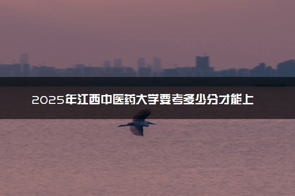 2025年江西中医药大学要考多少分才能上？历年录取分数线及报考指南（含预测）