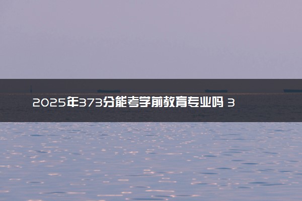 2025年373分能考学前教育专业吗 373分学前教育专业大学推荐