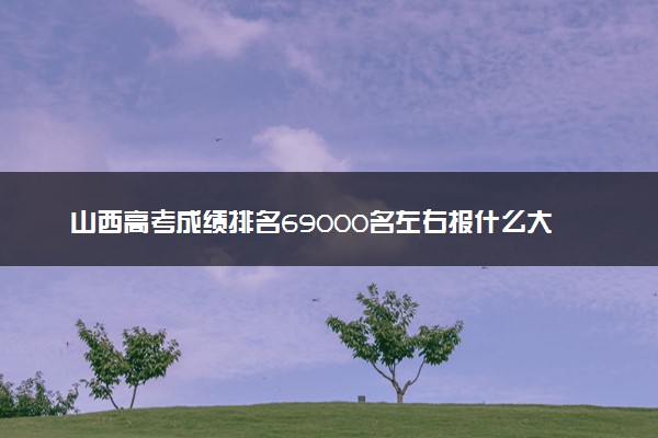 山西高考成绩排名69000名左右报什么大学好（2025年参考）