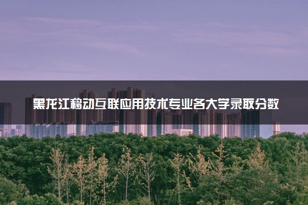 黑龙江移动互联应用技术专业各大学录取分数线：最低270分能上 开设院校及位次