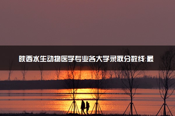 陕西水生动物医学专业各大学录取分数线：最低460分能上 开设院校及位次