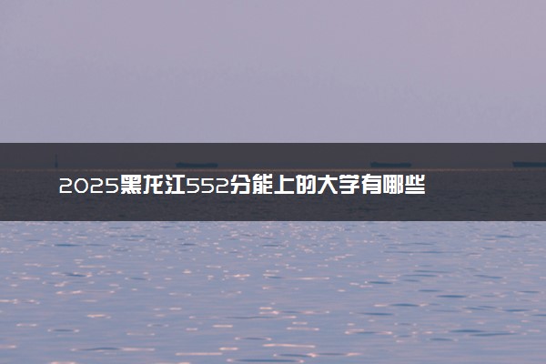 2025黑龙江552分能上的大学有哪些 可以报考院校名单