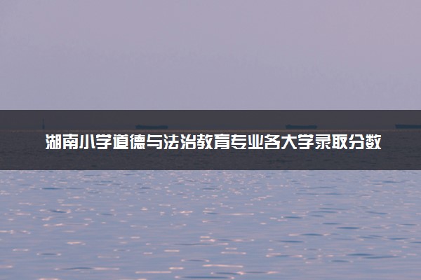 湖南小学道德与法治教育专业各大学录取分数线：最低280分能上 开设院校及位次
