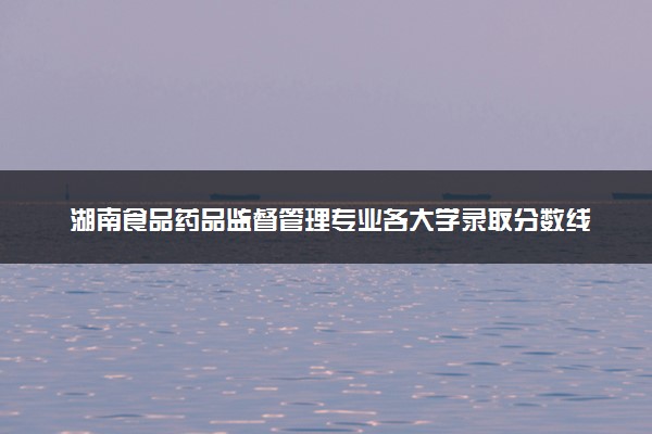 湖南食品药品监督管理专业各大学录取分数线：最低392分能上 开设院校及位次