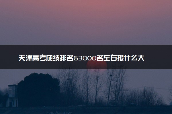 天津高考成绩排名63000名左右报什么大学好（2025年参考）