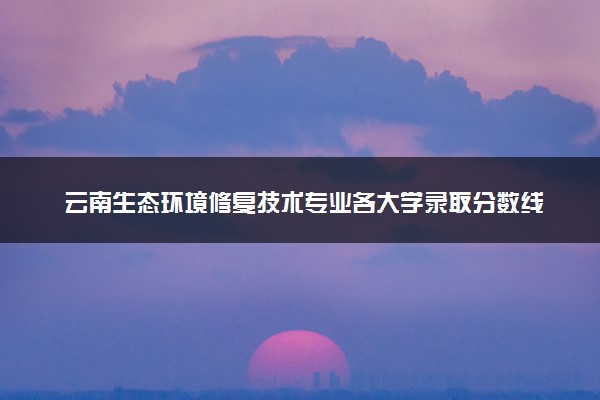 云南生态环境修复技术专业各大学录取分数线：最低262分能上 开设院校及位次