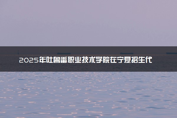 2025年吐鲁番职业技术学院在宁夏招生代码及专业代码 吐鲁番职业技术学院宁夏代码是多少？怎么查询？