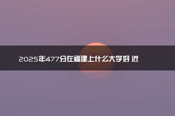 2025年477分在福建上什么大学好 近三年录取分数线是多少