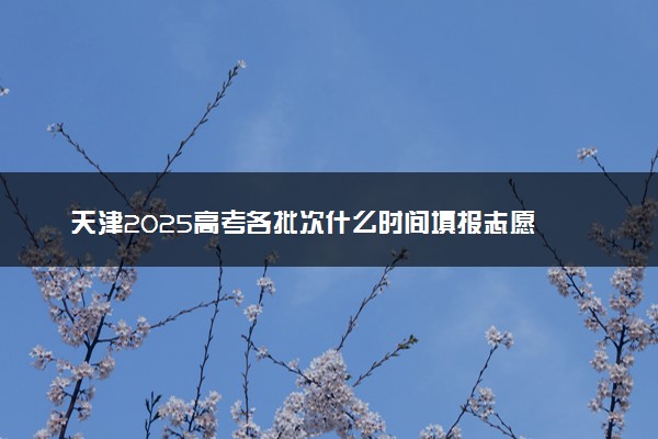天津2025高考各批次什么时间填报志愿 有几天时间
