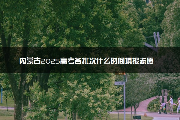内蒙古2025高考各批次什么时间填报志愿 有几天时间