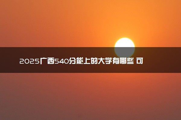 2025广西540分能上的大学有哪些 可以报考院校名单