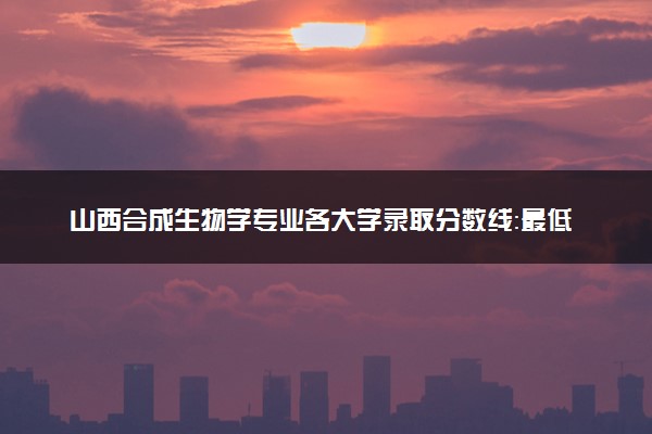 山西合成生物学专业各大学录取分数线：最低521分能上 开设院校及位次
