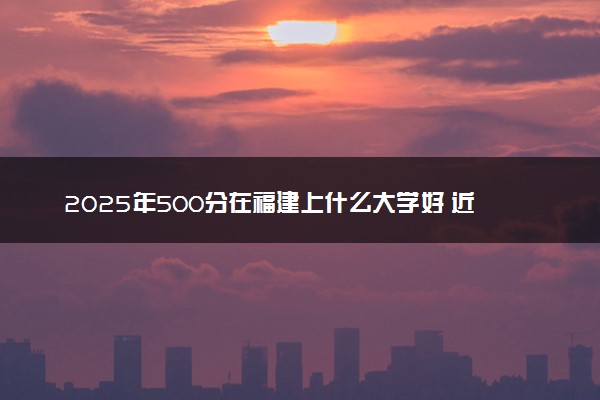 2025年500分在福建上什么大学好 近三年录取分数线是多少