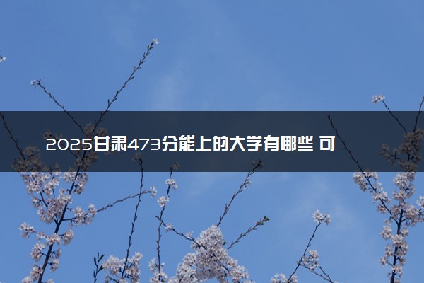 2025甘肃473分能上的大学有哪些 可以报考院校名单