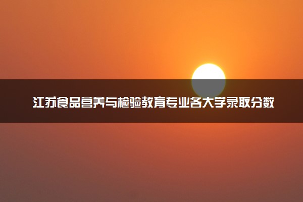 江苏食品营养与检验教育专业各大学录取分数线：最低485分能上 开设院校及位次