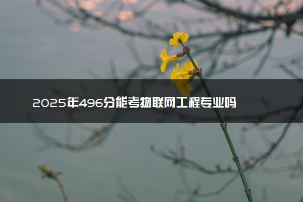 2025年496分能考物联网工程专业吗 496分物联网工程专业大学推荐