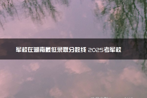 军校在湖南最低录取分数线 2025考军校要多少分