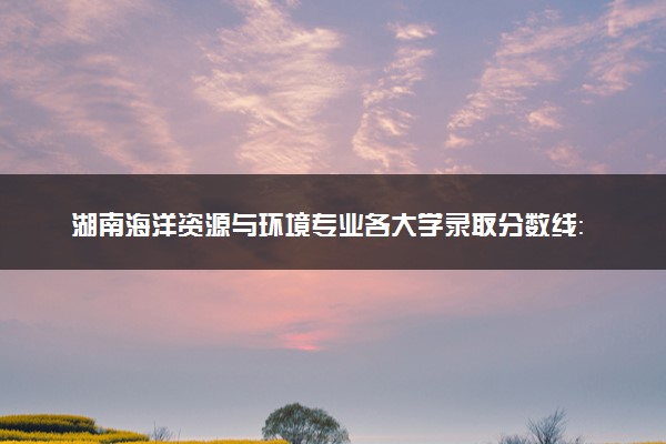 湖南海洋资源与环境专业各大学录取分数线：最低472分能上 开设院校及位次