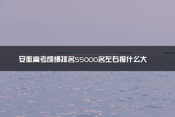 安徽高考成绩排名55000名左右报什么大学好（2025年参考）