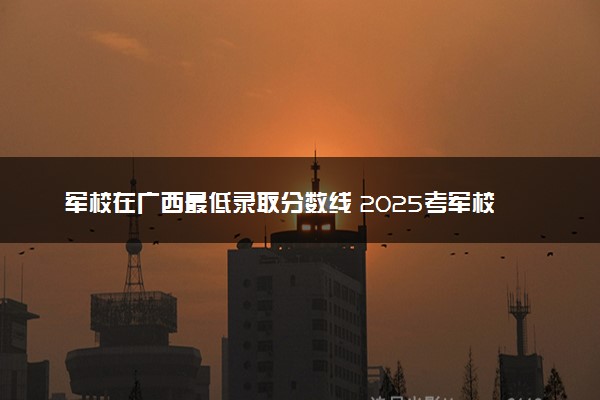 军校在广西最低录取分数线 2025考军校要多少分