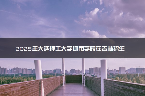 2025年大连理工大学城市学院在吉林招生代码：2199 专业代码及报考指南