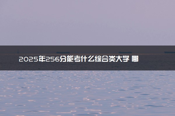 2025年256分能考什么综合类大学 哪些大学值得报