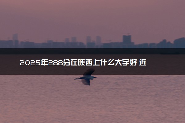 2025年288分在陕西上什么大学好 近三年录取分数线是多少