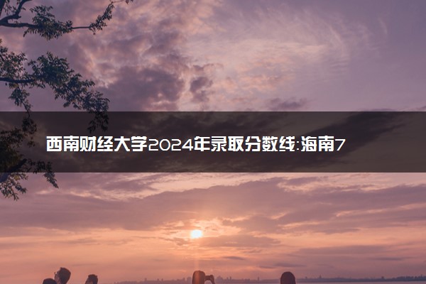 西南财经大学2024年录取分数线：海南713分领跑，广西453分垫底 2025报考建议及事项