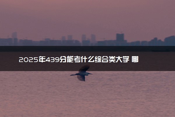 2025年439分能考什么综合类大学 哪些大学值得报