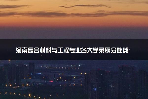 河南复合材料与工程专业各大学录取分数线：最低416分能上 开设院校及位次