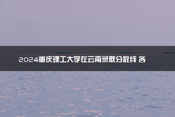 2024重庆理工大学在云南录取分数线 各专业分数及位次