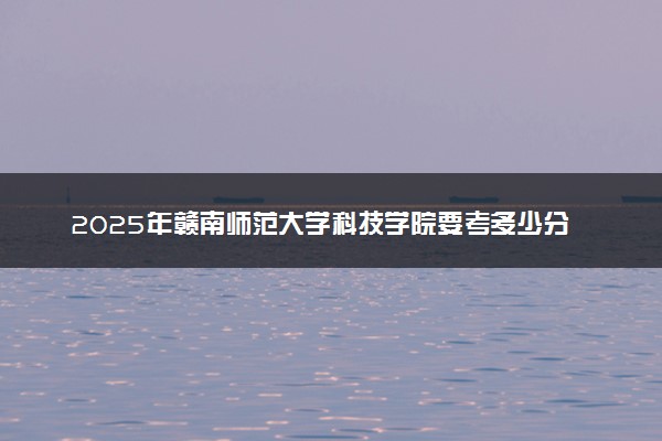 2025年赣南师范大学科技学院要考多少分才能上？历年录取分数线及报考指南（含预测）