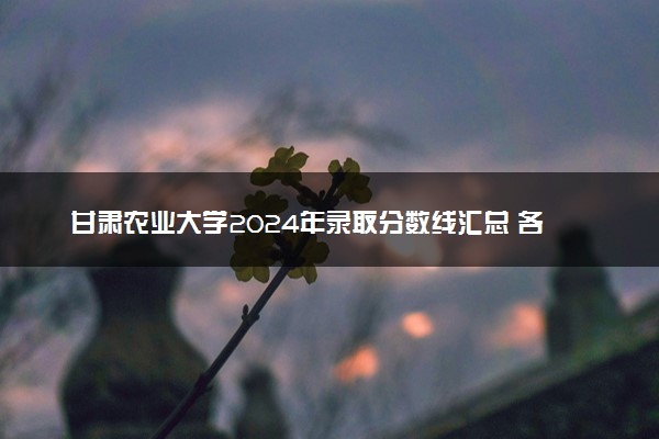 甘肃农业大学2024年录取分数线汇总 各省最低分与位次排名及2025报考指南