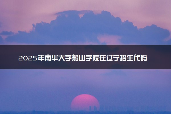 2025年南华大学船山学院在辽宁招生代码及专业代码 南华大学船山学院辽宁代码是多少？怎么查询？
