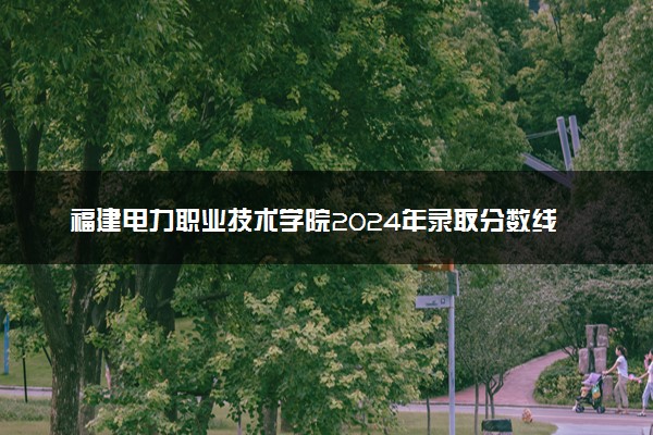 福建电力职业技术学院2024年录取分数线汇总 各省最低分与位次排名及2025报考指南