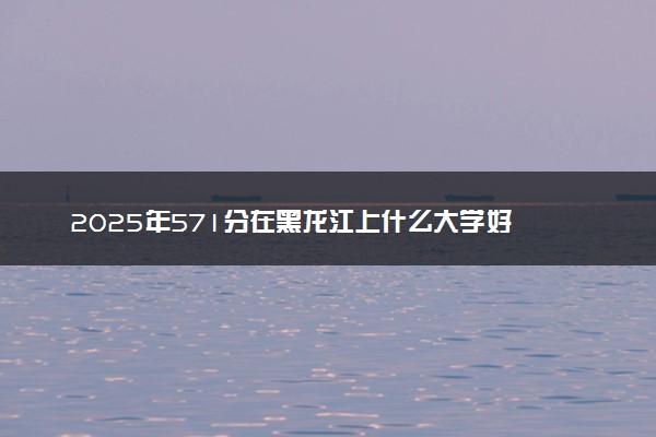 2025年571分在黑龙江上什么大学好 近三年录取分数线是多少