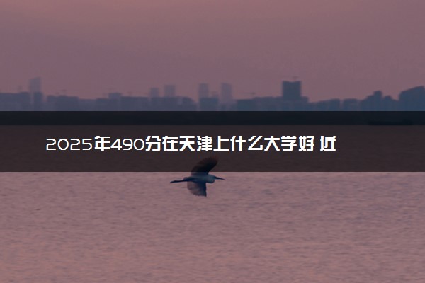 2025年490分在天津上什么大学好 近三年录取分数线是多少