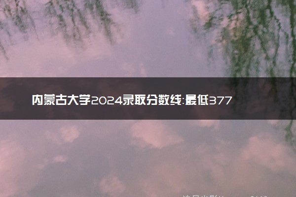 内蒙古大学2024录取分数线：最低377分 附2025年报考建议及注意事项
