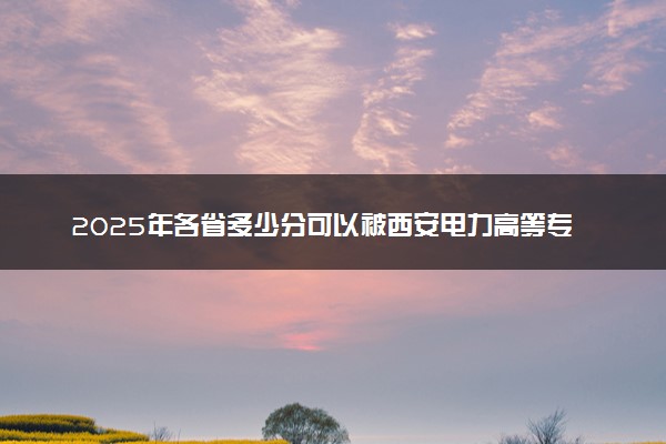 2025年各省多少分可以被西安电力高等专科学校录取？历年录取分数线