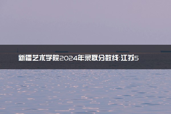 新疆艺术学院2024年录取分数线：江苏501分领跑，新疆307分垫底 2025报考建议及事项