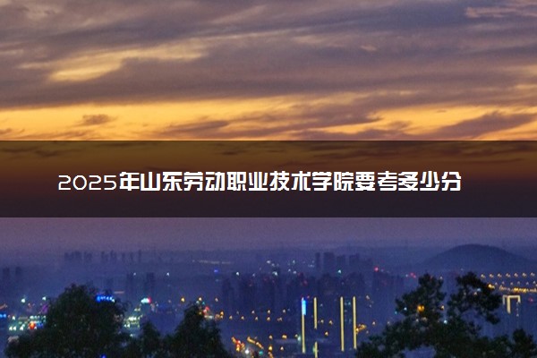 2025年山东劳动职业技术学院要考多少分才能上？历年录取分数线及报考指南（含预测）