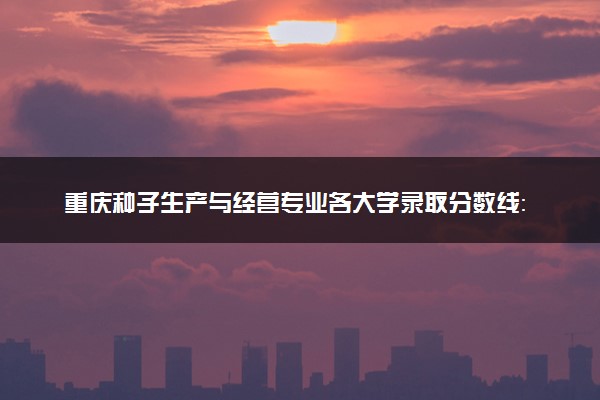 重庆种子生产与经营专业各大学录取分数线：最低364分能上 开设院校及位次