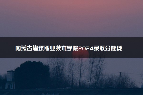 内蒙古建筑职业技术学院2024录取分数线：最低250分 附2025年报考建议及注意事项