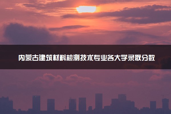 内蒙古建筑材料检测技术专业各大学录取分数线：最低223分能上 开设院校及位次
