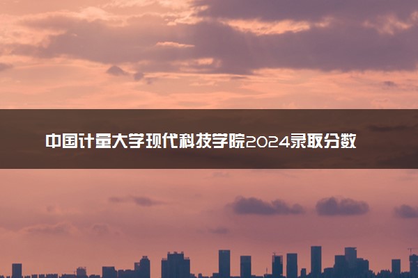 中国计量大学现代科技学院2024录取分数线：最低306分 附2025年报考建议及注意事项