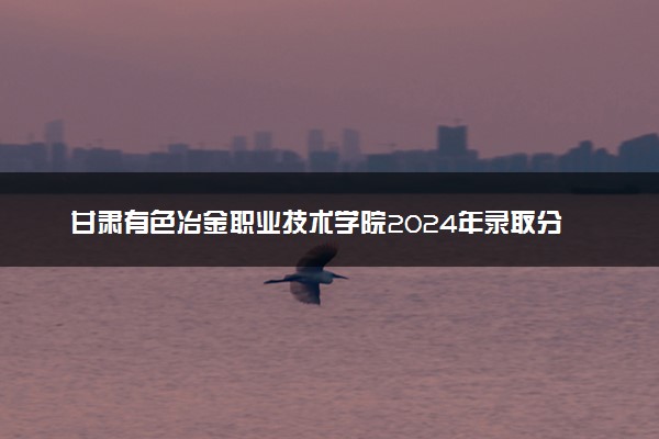 甘肃有色冶金职业技术学院2024年录取分数线汇总 各省最低分与位次排名及2025报考指南
