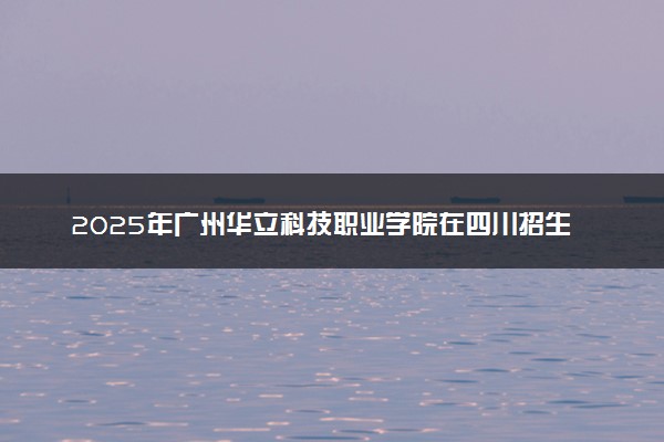 2025年广州华立科技职业学院在四川招生代码：4783 专业代码及报考指南